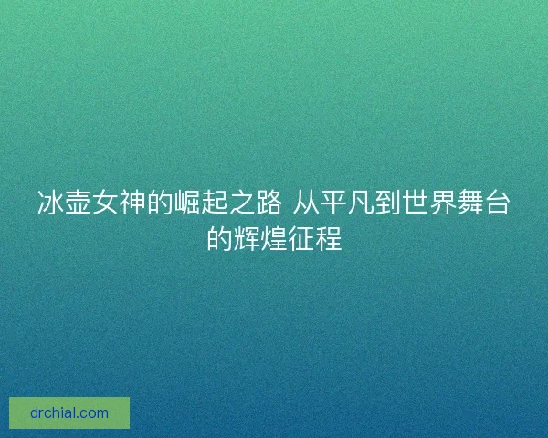冰壶女神的崛起之路 从平凡到世界舞台的辉煌征程