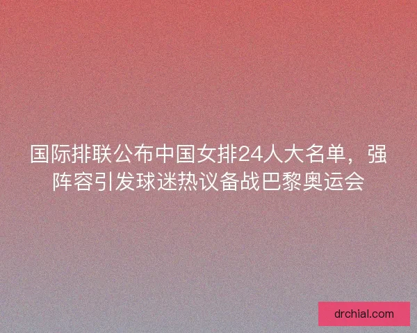 国际排联公布中国女排24人大名单，强阵容引发球迷热议备战巴黎奥运会