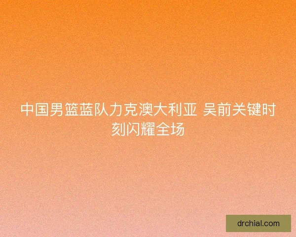 中国男篮蓝队力克澳大利亚 吴前关键时刻闪耀全场