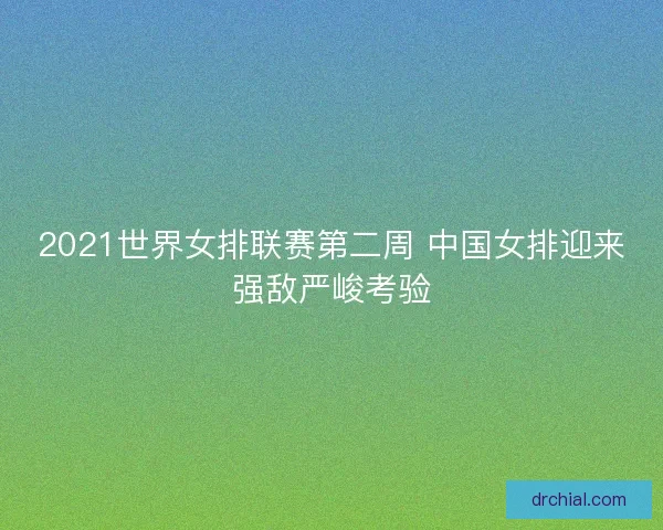 2021世界女排联赛第二周 中国女排迎来强敌严峻考验