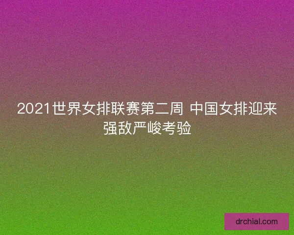2021世界女排联赛第二周 中国女排迎来强敌严峻考验