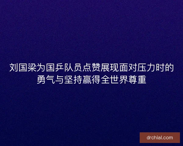 刘国梁为国乒队员点赞展现面对压力时的勇气与坚持赢得全世界尊重