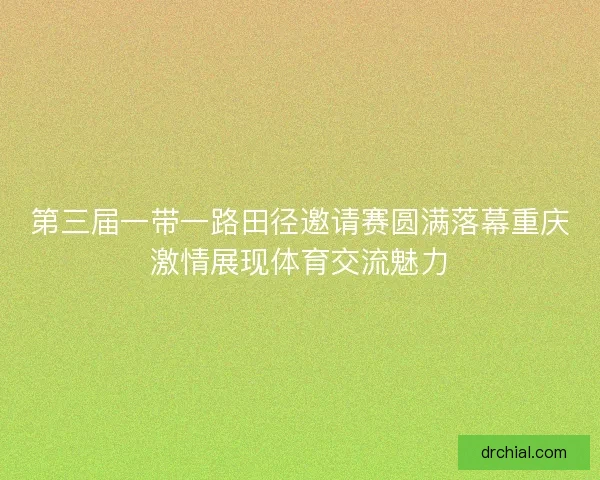 第三届一带一路田径邀请赛圆满落幕重庆激情展现体育交流魅力